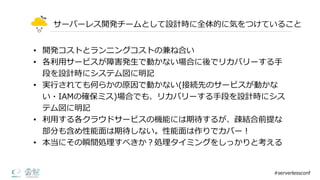 サーバーレス開発チームとして設計時に全体的に気をつけていること
• 開発コストとランニングコストの兼ね合い
• 各利利⽤用サービスが障害発⽣生で動かない場合に後でリカバリーする⼿手
段を設計時にシステム図に明記
• 実⾏行行されても何らかの原因で動かない(接続先のサービスが動かな
い・IAMの確保ミス)場合でも、リカバリーする⼿手段を設計時にシス
テム図に明記
• 利利⽤用する各クラウドサービスの機能には期待するが、疎結合前提な
部分も含め性能⾯面は期待しない。性能⾯面は作りでカバー！
• 本当にその瞬間処理理すべきか？処理理タイミングをしっかりと考える
#serverlessconf
 