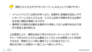 開発コストが上がりやすいサーバーレスはコンペで負けやすい
• イベントドリブンな部分が多くなり、結果的に各機能が並⾛走しやす
いサーバーレスなシステムは、システム全体で同期を考える必要が
ある為に構成が複雑になりがち
• 運⽤用⾯面での復復旧の⾃自動化を最初から考慮しておく必要があるので設
計や実装⼯工数が増える
上記要因により、運⽤用も含めて考えられたサーバーレスアーキテク
チャーで作られたシステムは運⽤用フェイズに⼊入れば開発コストを回収
できるが、開発のコンペ時に運⽤用フェイズの話はでなくて、
発注元が安いに主眼がいく為にコンペ負けしやすい。
#serverlessconf
 