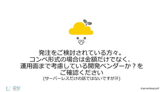 発注をご検討されている⽅方々。
コンペ形式の場合は⾦金金額だけでなく、
運⽤用⾯面まで考慮している開発ベンダーか？を
ご確認ください
(サーバーレスだけの話ではないですが汗)
#serverlessconf
 