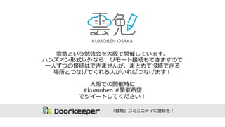 雲勉という勉強会を⼤大阪で開催しています。
ハンズオン形式以外なら、リモート接続もできますので
⼀一⼈人ずつの接続はできませんが、まとめて接続できる
場所とつなげてくれる⼈人がいればつなげます！
⼤大阪での開催時に
#kumoben #開催希望
でツイートしてください！
「雲勉」コミュニティに登録を！
 