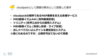 cloudpackとして課題の解決として提案した案件
• cloudpackの根幹であるMSP業務を⽀支える各種サービス
• MBS動画イズム444  (有料料動画配信)
• トリニティ(世界三点からの運⽤用システム)
• MBS動画イズム (⾒見見逃し配信・ライブ配信)
• おしゃべりらいよんチャン＆番宣宣伝システム
※他にもあるのですが、公開許可出てないので割愛
#serverlessconf
 