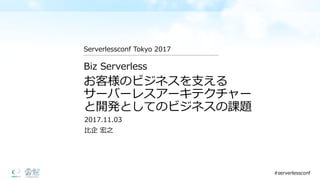 お客様のビジネスを⽀支える
サーバーレスアーキテクチャー
と開発としてのビジネスの課題
2017.11.03
⽐比企 宏之
Biz  Serverless
Serverlessconf Tokyo  2017
#serverlessconf
 