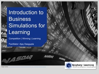 Introduction to
                    Business
                    Simulations for
                    Learning
                     Competition | Winning | Learning

                     Facilitator: Ajay Dasgupta




                                                                                                                                 Epiphany Learning
Image Courtesy: http://4.bp.blogspot.com/-jsGpaFpcmKs/Tw8Av8ywKxI/AAAAAAAAAwQ/3c_-hOiq-_0/s1600/stock-market-today-results.jpg   Learning | Talent Management | Change Management
 