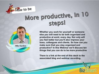 Whether you work for yourself or someone
else you will need to be both organized and
productive at work; every day. Not only will
you feel better but you'll also impress your
boss, colleagues and clients. So how can you
make sure that you stay organized and
productive? In this Webinar we’ll discuss ten
things that you can do to be more productive
There is a link at the end of this deck to the
associated blog and webinar recording.
 