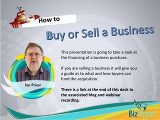 This presentation is going to take a look at
the financing of a business purchase.
If you are selling a business it will give you
a guide as to what and how buyers can
fund the acquisition.
There is a link at the end of this deck to
the associated blog and webinar
recording.
 
