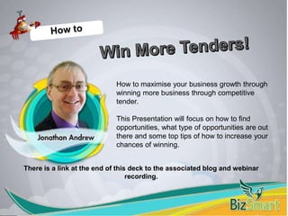 How to maximise your business growth through
winning more business through competitive
tender.
This Presentation will focus on how to find
opportunities, what type of opportunities are out
there and some top tips of how to increase your
chances of winning.
There is a link at the end of this deck to the associated blog and webinar
recording.
 