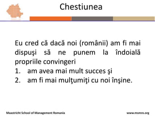 www.msmro.orgMaastricht School of Management Romania
Chestiunea
Eu cred că dacă noi (românii) am fi mai
dispuşi să ne pune...