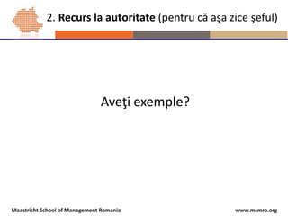 www.msmro.orgMaastricht School of Management Romania
Aveţi exemple?
2. Recurs la autoritate (pentru că aşa zice şeful)
 