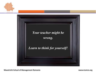 www.msmro.orgMaastricht School of Management Romania
Your teacher might be
wrong.
Learn to think for yourself!
 