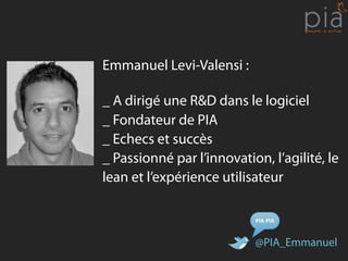 Emmanuel Levi-Valensi :

_ A dirigé une R&D dans le logiciel
_ Fondateur de PIA
_ Echecs et succès
_ Passionné par l’innovation, l’agilité, le
lean et l’expérience utilisateur

                           PIA	
  PIA


                           @PIA_Emmanuel
 