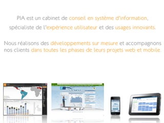 PIA est un cabinet de conseil en système d'information,
  spécialiste de l'expérience utilisateur et des usages innovants.

Nous réalisons des développements sur mesure et accompagnons
nos clients dans toutes les phases de leurs projets web et mobile.
 