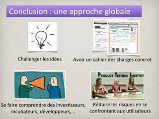  Conclusion	
  :	
  une	
  approche	
  globale




          Challenger	
  les	
  idées         Avoir	
  un	
  cahier	
  des	
  charges	
  concret




Se	
  faire	
  comprendre	
  des	
  inves.sseurs,	
   Réduire	
  les	
  risques	
  en	
  se	
  
        incubateurs,	
  développeurs,...             confrontant	
  aux	
  u.lisateurs
 