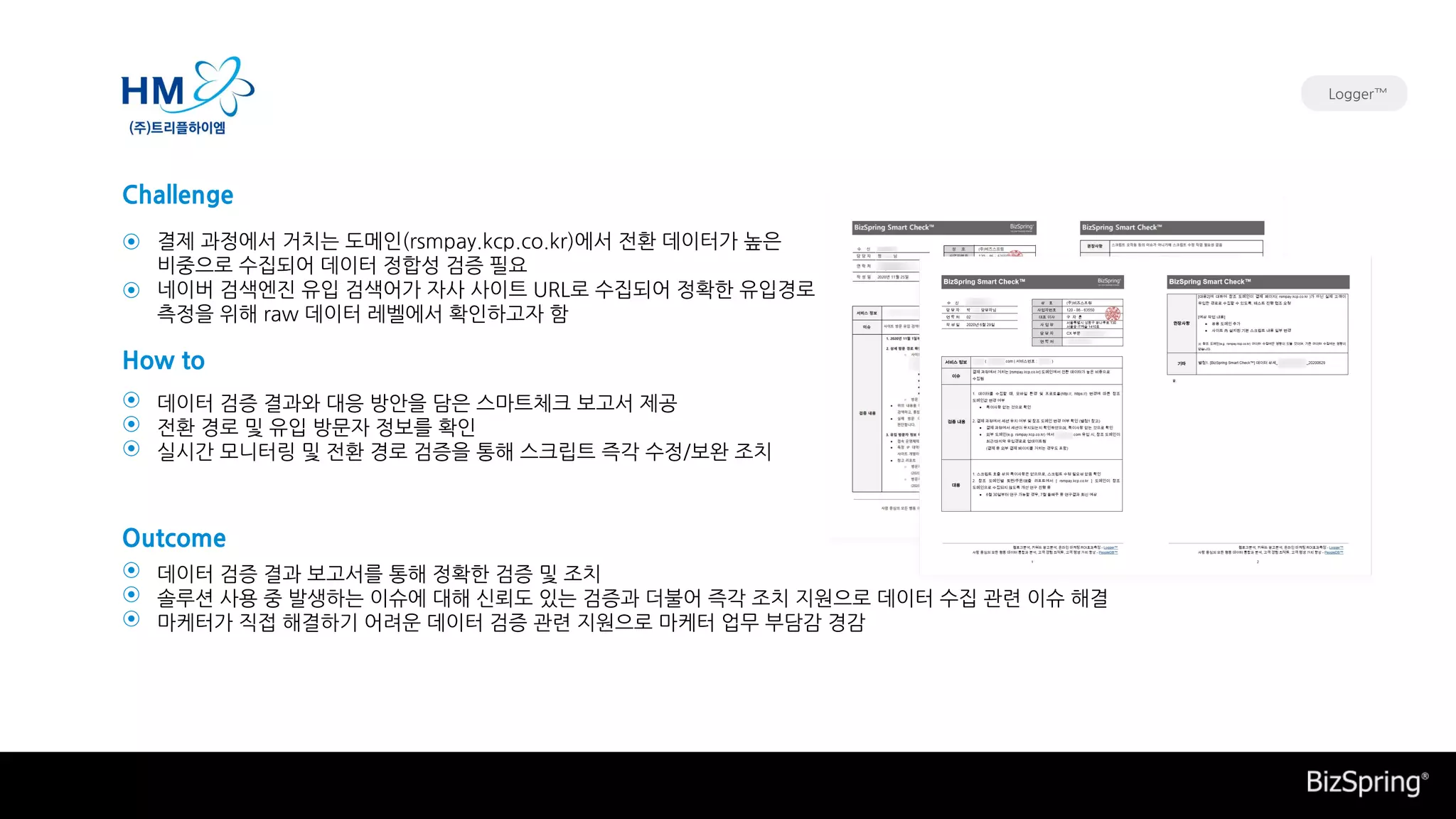 데이터 검증 결과 보고서를 통해 정확한 검증 및 조치
솔루션 사용 중 발생하는 이슈에 대해 신뢰도 있는 검증과 더불어 즉각 조치 지원으로 데이터 수집 관련 이슈 해결
마케터가 직접 해결하기 어려운 데이터 검증 관련 지원으로 마케터 업무 부담감 경감
데이터 검증 결과와 대응 방안을 담은 스마트체크 보고서 제공
전환 경로 및 유입 방문자 정보를 확인
실시간 모니터링 및 전환 경로 검증을 통해 스크립트 즉각 수정/보완 조치
결제 과정에서 거치는 도메인(rsmpay.kcp.co.kr)에서 전환 데이터가 높은
비중으로 수집되어 데이터 정합성 검증 필요
네이버 검색엔진 유입 검색어가 자사 사이트 URL로 수집되어 정확한 유입경로
측정을 위해 raw 데이터 레벨에서 확인하고자 함
Challenge
How to
Outcome
⊙
⊙
⊙
⊙
⊙
⊙
⊙
⊙
Logger™
 