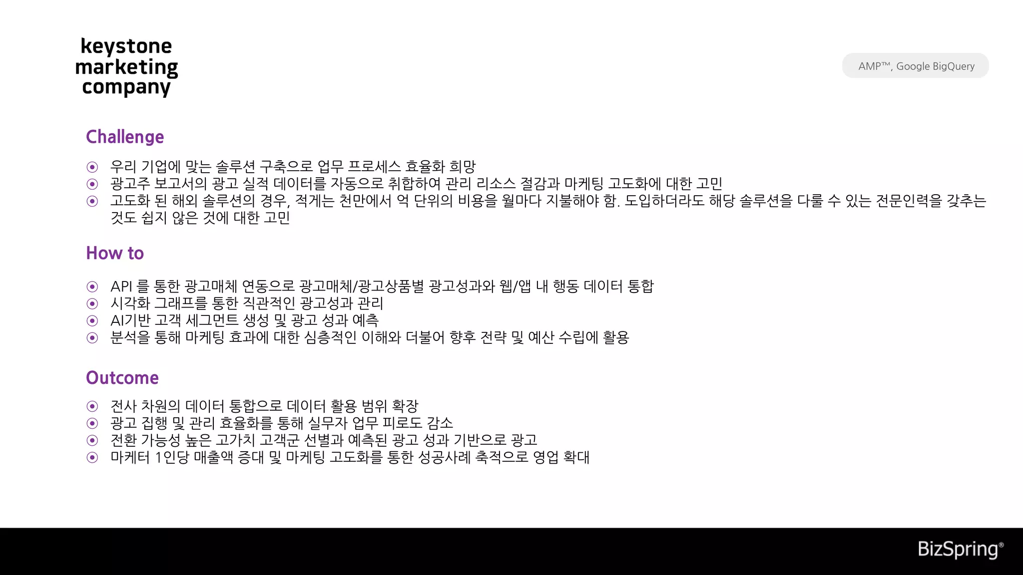 API 를 통한 광고매체 연동으로 광고매체/광고상품별 광고성과와 웹/앱 내 행동 데이터 통합
시각화 그래프를 통한 직관적인 광고성과 관리
AI기반 고객 세그먼트 생성 및 광고 성과 예측
분석을 통해 마케팅 효과에 대한 심층적인 이해와 더불어 향후 전략 및 예산 수립에 활용
전사 차원의 데이터 통합으로 데이터 활용 범위 확장
광고 집행 및 관리 효율화를 통해 실무자 업무 피로도 감소
전환 가능성 높은 고가치 고객군 선별과 예측된 광고 성과 기반으로 광고
마케터 1인당 매출액 증대 및 마케팅 고도화를 통한 성공사례 축적으로 영업 확대
우리 기업에 맞는 솔루션 구축으로 업무 프로세스 효율화 희망
광고주 보고서의 광고 실적 데이터를 자동으로 취합하여 관리 리소스 절감과 마케팅 고도화에 대한 고민
고도화 된 해외 솔루션의 경우, 적게는 천만에서 억 단위의 비용을 월마다 지불해야 함. 도입하더라도 해당 솔루션을 다룰 수 있는 전문인력을 갖추는
것도 쉽지 않은 것에 대한 고민
Challenge
How to
Outcome
⊙
⊙
⊙
⊙
⊙
⊙
⊙
⊙
⊙
⊙
⊙
AMP™, Google BigQuery
 