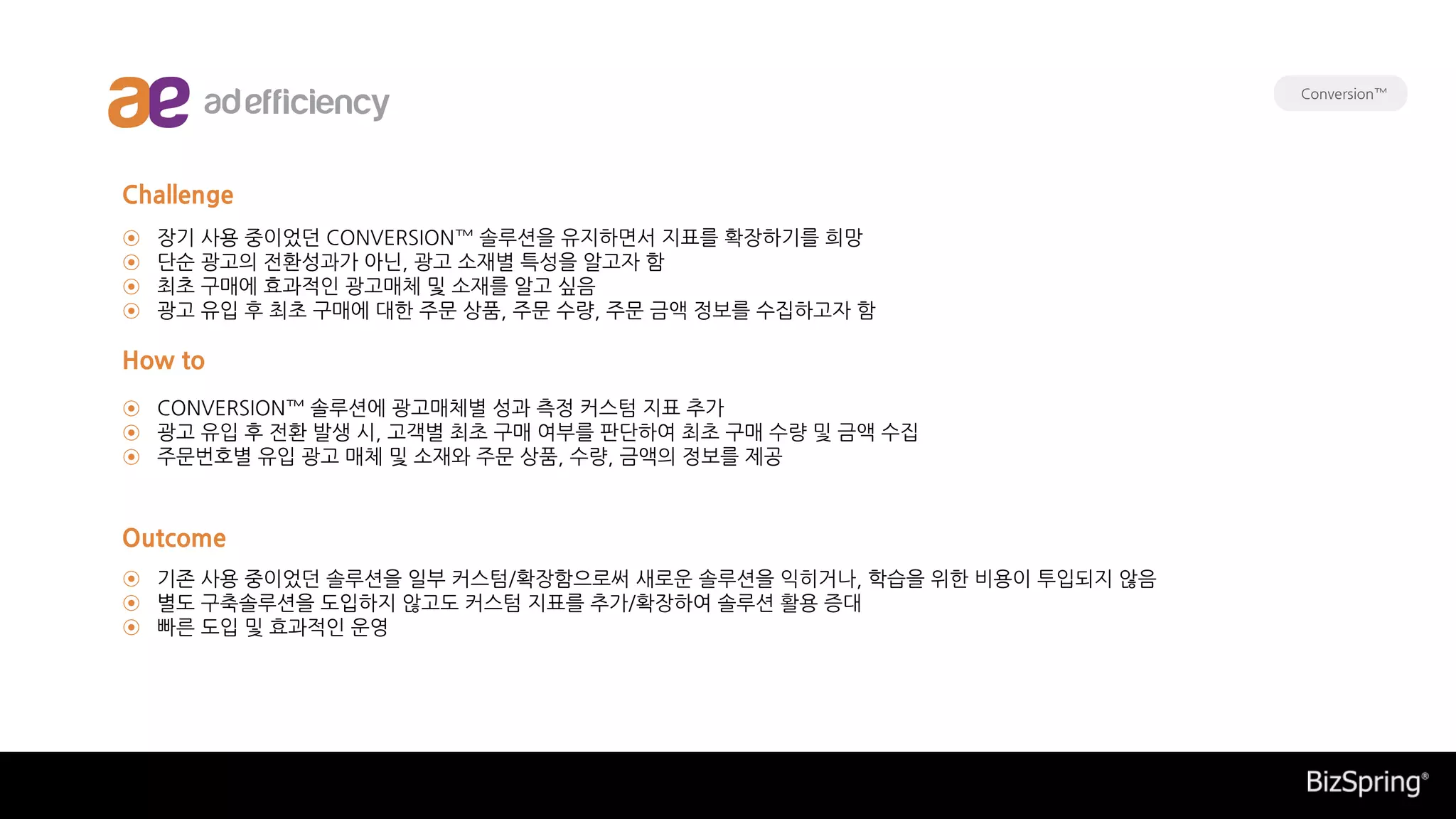 장기 사용 중이었던 CONVERSION™ 솔루션을 유지하면서 지표를 확장하기를 희망
단순 광고의 전환성과가 아닌, 광고 소재별 특성을 알고자 함
최초 구매에 효과적인 광고매체 및 소재를 알고 싶음
광고 유입 후 최초 구매에 대한 주문 상품, 주문 수량, 주문 금액 정보를 수집하고자 함
기존 사용 중이었던 솔루션을 일부 커스텀/확장함으로써 새로운 솔루션을 익히거나, 학습을 위한 비용이 투입되지 않음
별도 구축솔루션을 도입하지 않고도 커스텀 지표를 추가/확장하여 솔루션 활용 증대
빠른 도입 및 효과적인 운영
CONVERSION™ 솔루션에 광고매체별 성과 측정 커스텀 지표 추가
광고 유입 후 전환 발생 시, 고객별 최초 구매 여부를 판단하여 최초 구매 수량 및 금액 수집
주문번호별 유입 광고 매체 및 소재와 주문 상품, 수량, 금액의 정보를 제공
Challenge
How to
Outcome
⊙
⊙
⊙
⊙
⊙
⊙
⊙
⊙
⊙
⊙
Conversion™
 