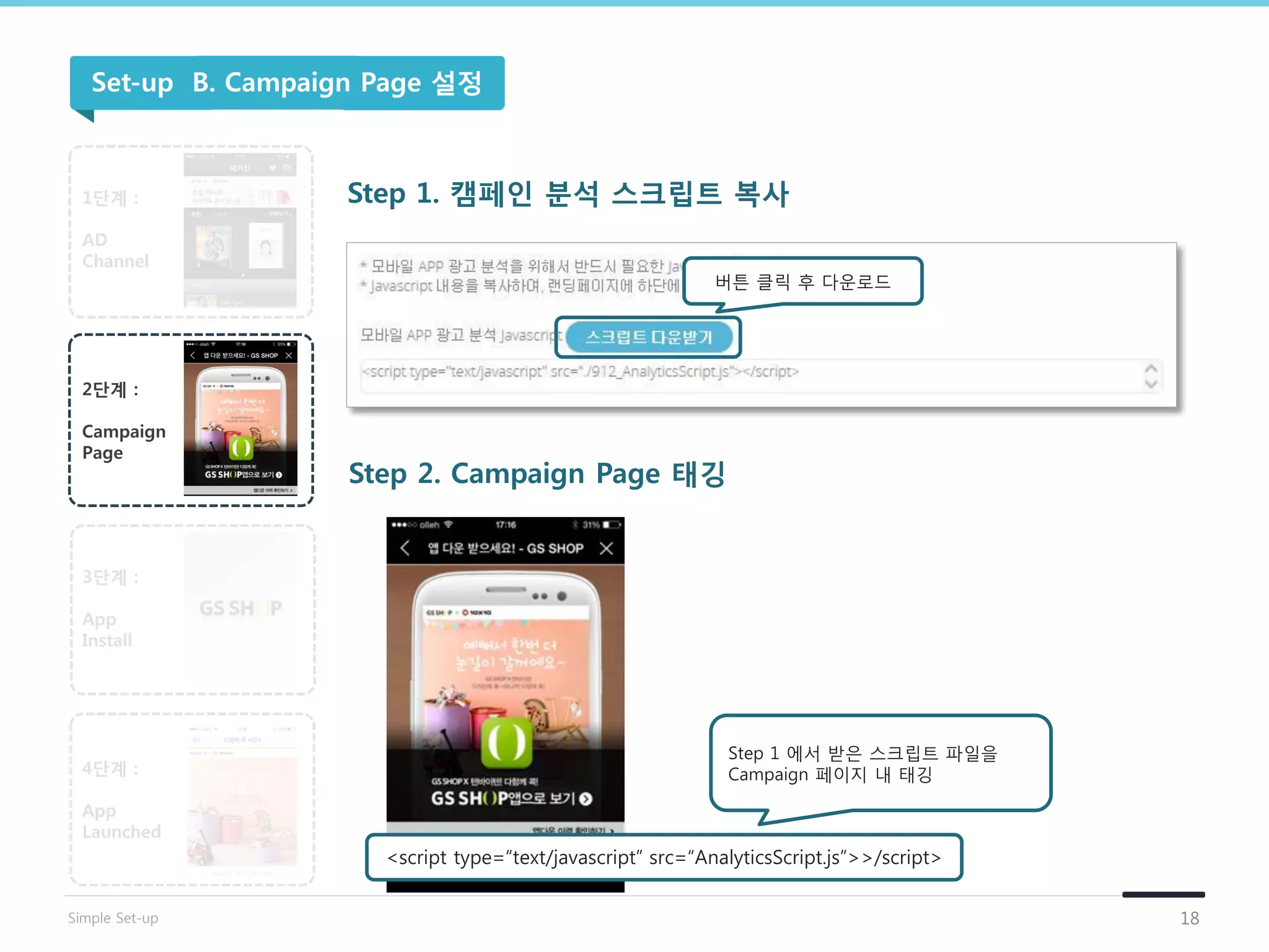 버튺 클릭 후 다운로드
Step 1 에서 받은 스크립트 파일을
Campaign 페이지 내 태깅
1단계 :
AD
Channel
2단계 :
Campaign
Page
3단계 :
App
Install
4단계 :
App
Launched
Step 1. 캠페인 분석 스크립트 복사
Step 2. Campaign Page 태깅
<script type=“text/javascript” src=“AnalyticsScript.js”>>/script>
Set-up B. Campaign Page 설정
18Simple Set-up
 