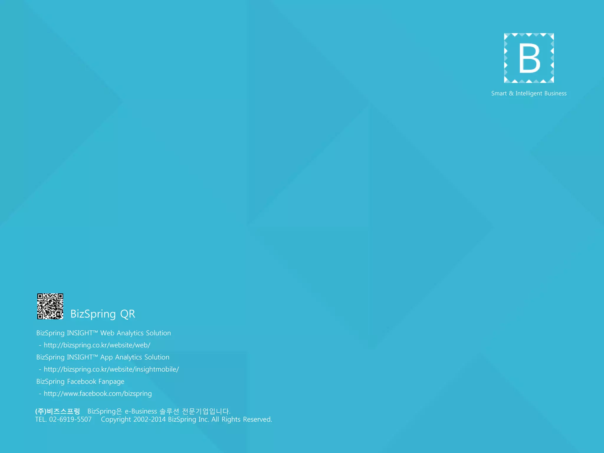 (주)비즈스프링 BizSpring은 e-Business 솔루션 젂문기업입니다.
TEL. 02-6919-5539 Copyright 2002-2014 BizSpring Inc. All Rights Reserved.
Smart & Intelligent Business
BizSpring INSIGHT™ Web Analytics Solution
- http://bizspring.co.kr/website/web/
BizSpring INSIGHT™ App Analytics Solution
- http://bizspring.co.kr/website/insightmobile/
BizSpring Facebook Fanpage
- http://www.facebook.com/bizspring
BizSpring QR
 