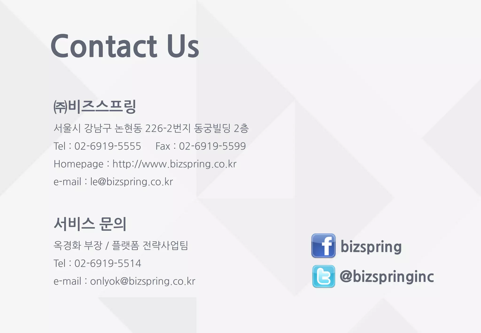 Contact Us
@bizspringinc
bizspring
서비스 문의
옥경화 부장 / 플랫폼 전략사업팀
Tel : 02-6919-5514
e-mail : onlyok@bizspring.co.kr
㈜비즈스프링
서울시 강남구 논현동 226-2번지 동궁빌딩 2층
Tel : 02-6919-5555 Fax : 02-6919-5599
Homepage : http://www.bizspring.co.kr
e-mail : le@bizspring.co.kr
 