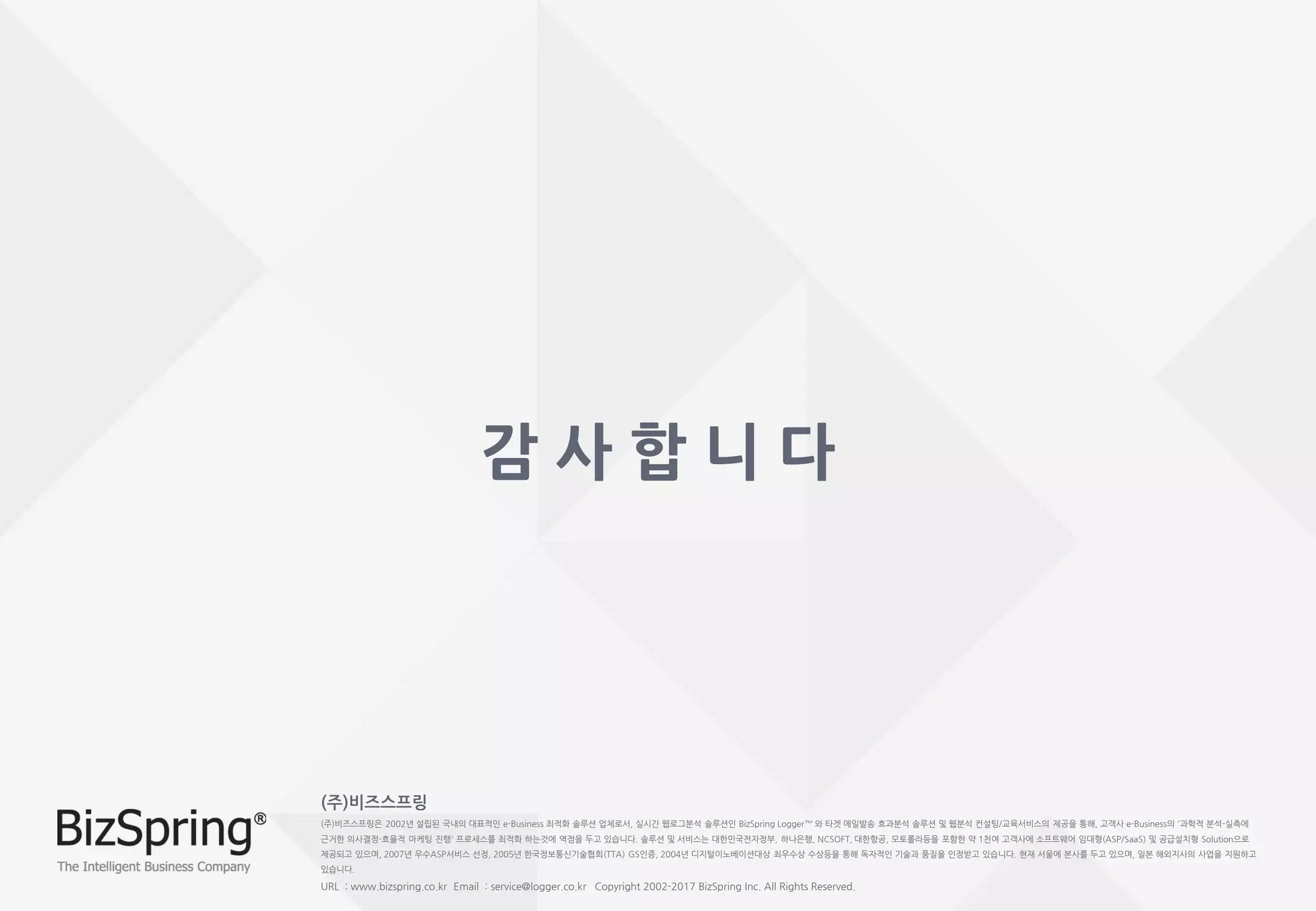 (주)비즈스프링
(주)비즈스프링은 2002년 설립된 국내의 대표적인 e-Business 최적화 솔루션 업체로서, 실시간 웹로그분석 솔루션인 BizSpring Logger™ 와 타겟 메일발송 효과분석 솔루션 및 웹분석 컨설팅/교육서비스의 제공을 통해, 고객사 e-Business의 '과학적 분석-실측에
근거한 의사결정-효율적 마케팅 진행' 프로세스를 최적화 하는것에 역점을 두고 있습니다. 솔루션 및 서비스는 대한민국전자정부, 하나은행, NCSOFT, 대한항공, 모토롤라등을 포함한 약 1천여 고객사에 소프트웨어 임대형(ASP/SaaS) 및 공급설치형 Solution으로
제공되고 있으며, 2007년 우수ASP서비스 선정, 2005년 한국정보통신기술협회(TTA) GS인증, 2004년 디지털이노베이션대상 최우수상 수상등을 통해 독자적인 기술과 품질을 인정받고 있습니다. 현재 서울에 본사를 두고 있으며, 일본 해외지사의 사업을 지원하고
있습니다.
URL : www.bizspring.co.kr Email : service@logger.co.kr Copyright 2002-2017 BizSpring Inc. All Rights Reserved.
감 사 합 니 다
 