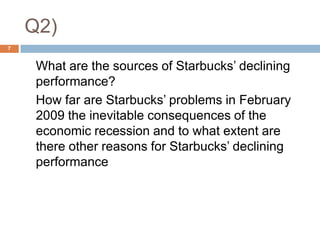 Q2),[object Object],7,[object Object],	What are the sources of Starbucks’ declining performance? ,[object Object],	How far are Starbucks’ problems in February 2009 the inevitable consequences of the economic recession and to what extent are there other reasons for Starbucks’ declining performance,[object Object]