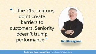 “In the 21st century,
don’t create
barriers to
customers. Seniority
doesn’t trump
performance.” Jim Blasingame
Fasttrack Communications – the future of advertising
 