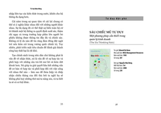 Trí tuệ đám đông

nhập liên tục các kiến thức trong nước, khiến cho hệ                                 
thống đa dạng hơn.
                                                                     Tư duy đột phá
    Cái nằm trong sự quan tâm về cái lợi chung có
thể có ý nghĩa khác nhau đối với những người khác
nhau. Sự đa dạng đó có thể thật sự biến toàn bộ cử
tri thành một hệ thống ra quyết định xuất sắc, thậm    SÁU CHIẾC MŨ TƯ DUY
chí ngay cả trong trường hợp phần lớn người bỏ
                                                       Một phương pháp cần thiết trong
phiếu không được thông tin đầy đủ và chính xác.
                                                       quản lý kinh doanh
Không có lý do nào để tin rằng đám đông đột ngột
                                                       (The Six Thinking Hats)
trở nên kém cỏi trong vương quốc chính trị. Tuy
nhiên, phát triển một tiêu chuẩn để đánh giá thành
công hay thất bại là rất khó.                                               Tác giả: Edward De Bono
                                                                            Nhà xuất bản: MICA Management Resources
   Tạo chính sách trong nền dân chủ không phải là                           Năm xuất bản: 1985
vấn đề về nhận thức, nó là vấn đề về sự hợp tác và                          Số trang: 207

phối hợp với những câu trả lời mơ hồ và kém dứt                             Dịch giả: Nguyễn Hữu Dũng
khoát hơn. Nó giúp ta giải quyết hầu hết những vấn                          NXB Việt Nam: Trẻ
đề cơ bản về hợp tác và phối hợp đối với việc sống                          Năm xuất bản: 2008
                                                                            Số trang: 220
với nhau thế nào – làm sao để thỏa hiệp và chấp
nhận chiến thắng của đối thủ bởi ta nghĩ họ sẽ
không phá huỷ những thứ mà ta nâng niu, và ta biết
                                                                                     
ta sẽ có cơ hội khác.
                                                                                     
                                                                                




                                                 35                           36
 