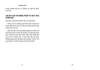 Sáu chiếc mũ tư duy

trong trường hợp này là những suy nghĩ đã được
trình bày.


LỢI ÍCH CỦA PHƯƠNG PHÁP TƯ DUY SÁU
CHIẾC MŨ
Rút ngắn một nửa thời gian đưa ra quyết định.
  Rốt cục, tất cả những quyết định cuối cùng đều là
quyết định hoàn toàn mũ đỏ hay những quyết định
mang tính cảm xúc.
   Mục đích đầu tiên của phương pháp sáu chiếc mũ
là đơn giản hóa tư duy để chúng ta có thể giải quyết
một vấn đề tại một thời điểm. Mục đích chính thứ
hai là để có được một cơ chế thay đổi dễ dàng.
Phương pháp này không đe dọa những “cái tôi” của
mọi người và có thể sử dụng như một trò chơi.




                           51                          52
 