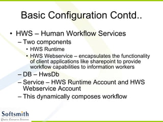 Basic Configuration Contd.. HWS – Human Workflow Services Two components HWS Runtime HWS Webservice – encapsulates the functionality of client applications like sharepoint to provide workflow capabilities to information workers DB – HwsDb Service – HWS Runtime Account and HWS Webservice Account This dynamically composes workflow 