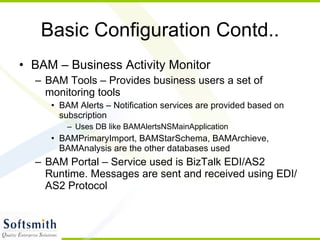 Basic Configuration Contd.. BAM – Business Activity Monitor BAM Tools – Provides business users a set of monitoring tools BAM Alerts – Notification services are provided based on subscription Uses DB like BAMAlertsNSMainApplication BAMPrimaryImport, BAMStarSchema, BAMArchieve, BAMAnalysis are the other databases used BAM Portal – Service used is BizTalk EDI/AS2 Runtime. Messages are sent and received using EDI/AS2 Protocol 