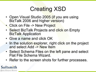 Creating XSD Open Visual Studio 2005 (if you are using BizTalk 2006 and higher version) Click on File -> New Project Select BizTalk Projects and click on Empty BizTalk Application Give a name and click OK In the solution explorer, right click on the project and select Add -> New Item Select Schema Files on the left pane and select Flat File Schema Wizard. Refer to the screen shots for further processes. 