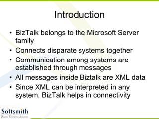Introduction BizTalk belongs to the Microsoft Server family Connects disparate systems together Communication among systems are established through messages All messages inside Biztalk are XML data Since XML can be interpreted in any system, BizTalk helps in connectivity 