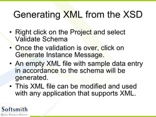 Generating XML from the XSD Right click on the Project and select Validate Schema Once the validation is over, click on Generate Instance Message. An empty XML file with sample data entry in accordance to the schema will be generated. This XML file can be modified and used with any application that supports XML. 