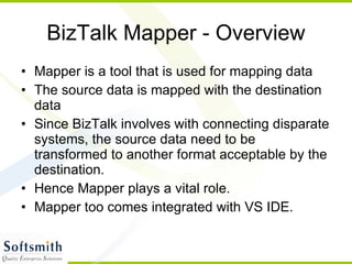BizTalk Mapper - Overview Mapper is a tool that is used for mapping data The source data is mapped with the destination data Since BizTalk involves with connecting disparate systems, the source data need to be transformed to another format acceptable by the destination. Hence Mapper plays a vital role. Mapper too comes integrated with VS IDE. 