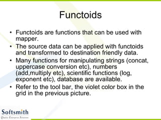 Functoids Functoids are functions that can be used with mapper. The source data can be applied with functoids and transformed to destination friendly data. Many functions for manipulating strings (concat, uppercase conversion etc), numbers (add,multiply etc), scientific functions (log, exponent etc), database are available. Refer to the tool bar, the violet color box in the grid in the previous picture. 