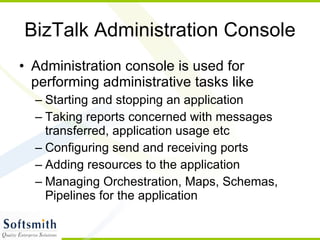 BizTalk Administration Console Administration console is used for performing administrative tasks like Starting and stopping an application Taking reports concerned with messages transferred, application usage etc Configuring send and receiving ports Adding resources to the application Managing Orchestration, Maps, Schemas, Pipelines for the application 