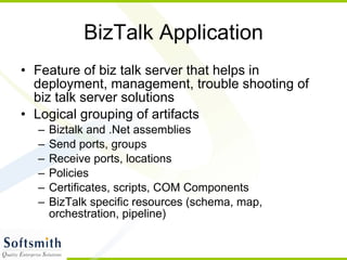BizTalk Application Feature of biz talk server that helps in deployment, management, trouble shooting of biz talk server solutions Logical grouping of artifacts Biztalk and .Net assemblies Send ports, groups Receive ports, locations Policies Certificates, scripts, COM Components BizTalk specific resources (schema, map, orchestration, pipeline) 