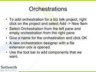 Orchestrations To add orchestration for a biz talk project, right click on the project and select Add -> New Item Select Orchestration from the left pane and empty orchestration from the right pane Give a name for the orchestration and click OK A new orchestration designer with a file extension odx is opened. Use the tool bar to add components that we want. 