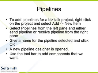 Pipelines To add  pipelines for a biz talk project, right click on the project and select Add -> New Item Select Pipelines from the left pane and either send pipeline or receive pipeline from the right pane Give a name for the pipeline selected and click OK A new pipeline designer is opened. Use the tool bar to add components that we want. 