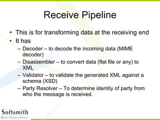 Receive Pipeline This is for transforming data at the receiving end It has  Decoder – to decode the incoming data (MIME decoder) Disassembler – to convert data (flat file or any) to XML Validator – to validate the generated XML against a schema (XSD) Party Resolver – To determine identity of party from who the message is received. 