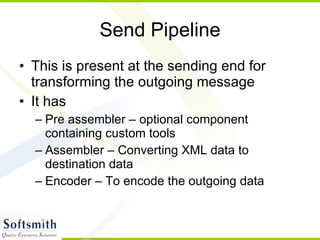 Send Pipeline This is present at the sending end for transforming the outgoing message It has Pre assembler – optional component containing custom tools Assembler – Converting XML data to destination data Encoder – To encode the outgoing data 