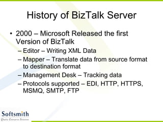 History of BizTalk Server 2000 – Microsoft Released the first Version of BizTalk Editor – Writing XML Data Mapper – Translate data from source format to destination format Management Desk – Tracking data Protocols supported – EDI, HTTP, HTTPS, MSMQ, SMTP, FTP 