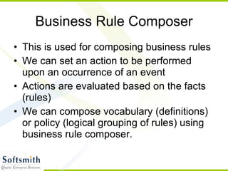 Business Rule Composer This is used for composing business rules We can set an action to be performed upon an occurrence of an event Actions are evaluated based on the facts (rules) We can compose vocabulary (definitions) or policy (logical grouping of rules) using business rule composer. 