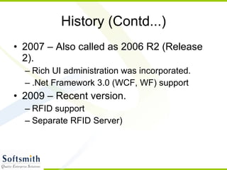 History (Contd...) 2007 – Also called as 2006 R2 (Release 2).  Rich UI administration was incorporated. .Net Framework 3.0 (WCF, WF) support 2009 – Recent version. RFID support Separate RFID Server) 