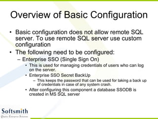 Overview of Basic Configuration Basic configuration does not allow remote SQL server. To use remote SQL server use custom configuration The following need to be configured: Enterprise SSO (Single Sign On) This is used for managing credentials of users who can log on the server. Enterprise SSO Secret BackUp This keeps the password that can be used for taking a back up of credentials in case of any system crash. After configuring this component a database SSODB is created in MS SQL server 