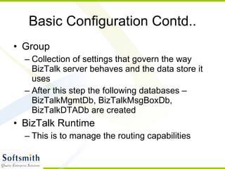 Basic Configuration Contd.. Group Collection of settings that govern the way BizTalk server behaves and the data store it uses After this step the following databases – BizTalkMgmtDb, BizTalkMsgBoxDb, BizTalkDTADb are created BizTalk Runtime This is to manage the routing capabilities 