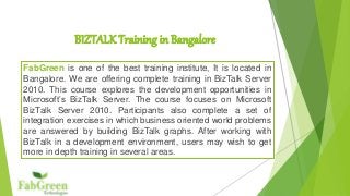 BIZTALK Training in Bangalore 
FabGreen is one of the best training institute, It is located in 
Bangalore. We are offering complete training in BizTalk Server 
2010. This course explores the development opportunities in 
Microsoft’s BizTalk Server. The course focuses on Microsoft 
BizTalk Server 2010. Participants also complete a set of 
integration exercises in which business oriented world problems 
are answered by building BizTalk graphs. After working with 
BizTalk in a development environment, users may wish to get 
more in depth training in several areas. 
 