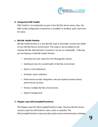 9
5. Integrated ESB Toolkit
ESB Toolkit is now integrated as part of the BizTalk Server setup. Also, the
ESB Toolkit configuration experience is simplified to facilitate quick start time
for users.
6. BizTalk Health Monitor
BizTalk Health Monitor is a new BizTalk snap-in that helps monitor the health
of your BizTalk Server environment. This snap-in can be added to the
existing BizTalk Administration Console or can be run individually. Following
are the features of BizTalk Health Monitor:
 Generate and view report for the Message Box Viewer.
 Dashboard view for overall health of BizTalk environment
 Send e-mail notifications
 Schedule report collection
 Performance monitor integration with pre-loaded scenario-based
performance counters
 Monitor multiple BizTalk environments
 Report management
7. Mapper uses XSLCompiledTransform
The Mapper uses the XSLCompiledTransform class. Previous BizTalk Server
versions used the XslTransform class, which is obsolete. The
XSLCompiledTransform class provides performance enhancements, including:
 