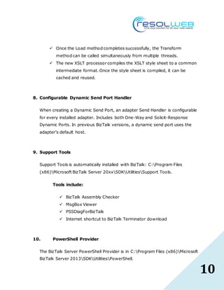 10
 Once the Load method completes successfully, the Transform
method can be called simultaneously from multiple threads.
 The new XSLT processor compiles the XSLT style sheet to a common
intermediate format. Once the style sheet is compiled, it can be
cached and reused.
8. Configurable Dynamic Send Port Handler
When creating a Dynamic Send Port, an adapter Send Handler is configurable
for every installed adapter. Includes both One-Way and Solicit-Response
Dynamic Ports. In previous BizTalk versions, a dynamic send port uses the
adapter’s default host.
9. Support Tools
Support Tools is automatically installed with BizTalk: C:Program Files
(x86)Microsoft BizTalk Server 20xxSDKUtilitiesSupport Tools.
Tools include:
 BizTalk Assembly Checker
 MsgBox Viewer
 PSSDiagForBizTalk
 Internet shortcut to BizTalk Terminator download
10. PowerShell Provider
The BizTalk Server PowerShell Provider is in C:Program Files (x86)Microsoft
BizTalk Server 2013SDKUtilitiesPowerShell.
 