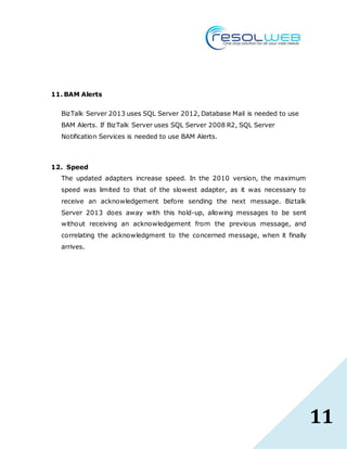 11
11. BAM Alerts
BizTalk Server 2013 uses SQL Server 2012, Database Mail is needed to use
BAM Alerts. If BizTalk Server uses SQL Server 2008 R2, SQL Server
Notification Services is needed to use BAM Alerts.
12. Speed
The updated adapters increase speed. In the 2010 version, the maximum
speed was limited to that of the slowest adapter, as it was necessary to
receive an acknowledgement before sending the next message. Biztalk
Server 2013 does away with this hold-up, allowing messages to be sent
without receiving an acknowledgement from the previous message, and
correlating the acknowledgment to the concerned message, when it finally
arrives.
 