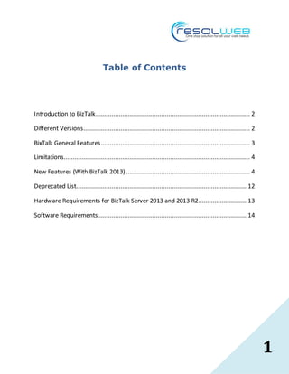 1
Table of Contents
Introduction to BizTalk....................................................................................... 2
Different Versions.............................................................................................. 2
BixTalk General Features.................................................................................... 3
Limitations......................................................................................................... 4
New Features (With BizTalk 2013)...................................................................... 4
Deprecated List................................................................................................ 12
Hardware Requirements for BizTalk Server 2013 and 2013 R2........................... 13
Software Requirements.................................................................................... 14
 